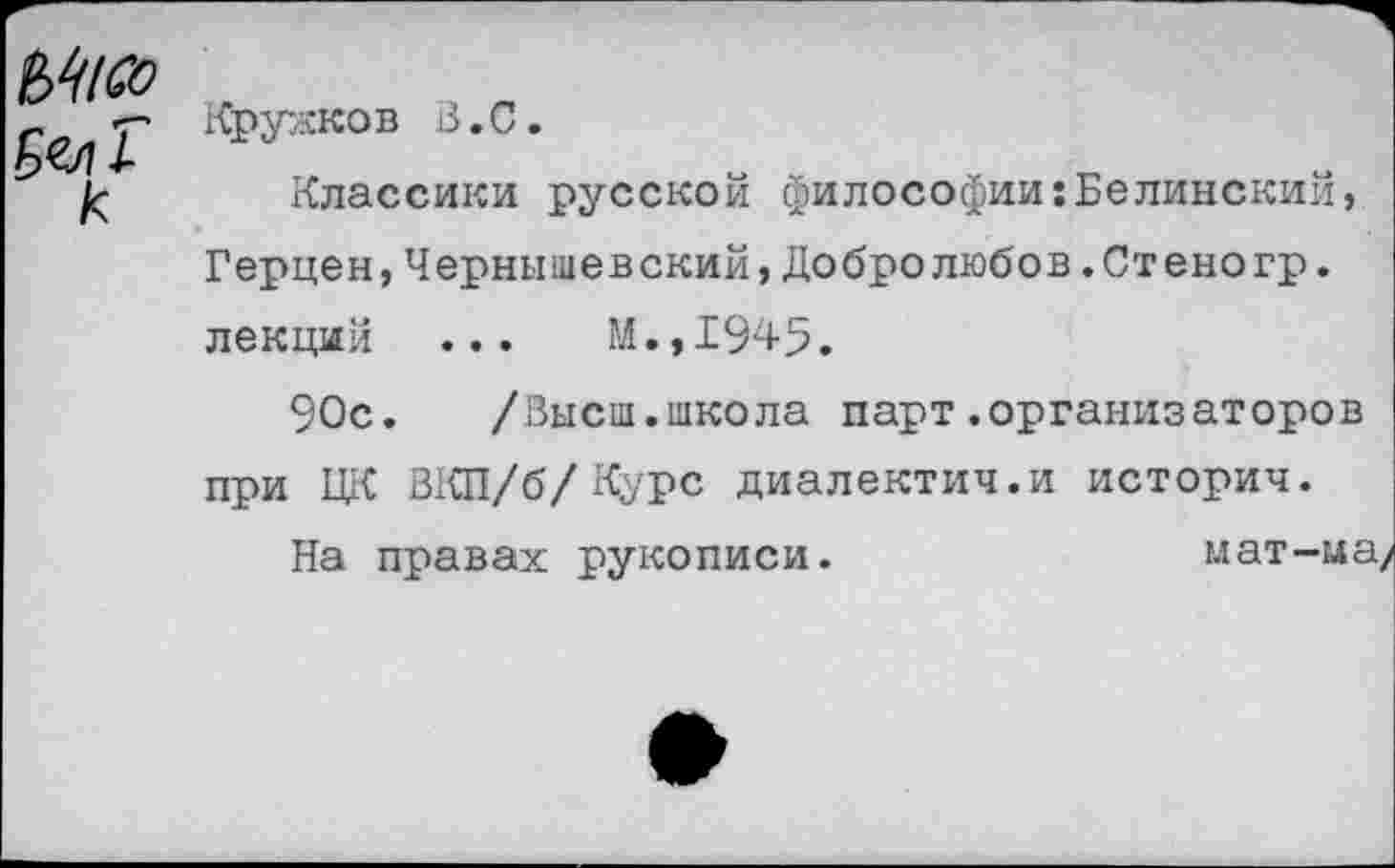 ﻿к	Крукков В.С. Классики русской философии:Белинский, Герцен,Чернышевский,Добролюбов.Стеногр. лекций ...	М.,1945. 90с. /Высш.школа парт.организаторов при ЦК ВКП/б/Курс диалектич.и историч. На правах рукописи.	мат-ме